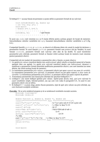 CAPITOLUL 6
Funcţii

În limbajul C++ acceaşi funcţie de permutare se poate defini cu parametri formali de tip referinţă.
void rschimb(double &x,
{ int t=x; x=y; y=t; }
void main()
{ double a=4.7, b=9.7;
. . . . . . . . . . . .
rschimb(a, b);
. . . . . . . . . . . .

double &y)

. . .

// apel funcţie
. . .

}

În acest caz, x şi y sunt sinonime cu a şi b (nume diferite pentru aceleaşi grupuri de locaţii de memorie).
Interschimbarea valorilor variabilelor de x şi y înseamnă interschimbarea valorilor variabilelor a şi b (fig.
6.6.).
Comparând funcţiile pschimb şi rschimb, se observă că diferenţa dintre ele constă în modul de declarare a
parametrilor formali. În cazul funcţiei pschimb parametrii formali sunt pointeri (de tip *double), în cazul
funcţiei rschimb, parametrii formali sunt referinţe către date de tip double. În cazul transferului
parametrilor prin referinţă, parametrii formali ai funcţiei referă aceleaşi locaţii de memorie (sunt sinonime
pentru) parametrii efectivi.
Comparând cele trei moduri de transmitere a parametrilor către o funcţie, se poate observa:
1. La apelul prin valoare transferul datelor este unidirecţional, adică valorile se transferă numai de la funcţia
apelantă către cea apelată. La apelul prin referinţă transferul datelor este bidirecţional, deoarece o
modificare a parametrilor formali determină modificarea parametrilor efectivi, care sunt sinonime (au nume
diferite, dar referă aceleaşi locaţii de memorie).
2. La transmiterea parametrilor prin valoare, ca parametrii efectivi pot apare expresii sau nume de variabile.
La transmiterea parametrilor prin referinţă, ca parametri efectivi nu pot apare expresii, ci doar nume de
variabile. La transmiterea parametrilor prin pointeri, ca parametri efectivi pot apare expresii de pointeri.
3. Transmiterea parametrilor unei funcţii prin referinţă este specifică limbajului C++.
4. Limbajul C este numit limbajul apelului prin valoare. Apelul poate deveni, însă, apel prin referinţă în
cazul variabilelor simple, folosind pointeri, sau aşa cum vom vedea în paragraful 6.4., în cazul în care
parametru efectiv este un tablou.
5. În limbajul C++ se poate alege, pentru fiecare parametru, tipul de apel: prin valoare sau prin referinţă, aşa
cum ilustrează exemplele următoare:
Exerciţiu: Să se scrie următorul program şi să se urmărească rezultatele execuţiei acestuia.
#include <iostream.h>
#include <stdio.h>
double func(int a, double b, double *c, double &d)
{cout<<"*********************** func *****************n";
cout<<"a="<<a<<" b="<<b;
//a=7 (a=t prin val); b=21 (b=u prin val)
cout<<" c="<<c<<" *c="<<*c<<'n';
// c=ffe(c=w=&u) *c=21
cout<<" d="<<d;
//d=17
cout<<"Adr d="<<&d<<'n';
//Adr d=ffe6 (adr d=adr v)
a+=2; cout<<"a="<<a<<'n';
//a=9
d=2*a+b; cout<<"d="<<d<<'n';
//d=39

/*c=500;
cout<<" c="<<c<<" *c="<<*c<<'n';

// c=ffe(c=w=&u) *c=21*/

cout<<"*********************** func *****************n";
return b+(*c);
}
void main()
79

 