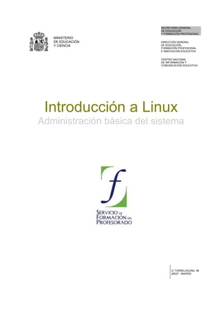MINISTERIO
DE EDUCACIÓN
Y CIENCIA
SECRETARÍA GENERAL
DE EDUCACIÓN
Y FORMACIÓN PROFESIONAL
DIRECCIÓN GENERAL
DE EDUCACIÓN,
FORMACIÓN PROFESIONAL
E INNOVACIÓN EDUCATIVA
CENTRO NACIONAL
DE INFORMACIÓN Y
COMUNICACIÓN EDUCATIVA
Introducción a Linux
Administración básica del sistema
C/ TORRELAGUNA, 58
28027 - MADRID
 