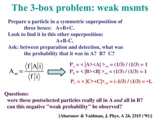 The 3-box problem: weak msmts
Prepare a particle in a symmetric superposition of
three boxes: A+B+C.
Look to find it in this other superposition:
A+B-C.
Ask: between preparation and detection, what was
the probability that it was in A? B? C?
Questions:
were these postselected particles really all in A and all in B?
can this negative "weak probability" be observed?
PA = < |A><A| >wk = (1/3) / (1/3) = 1
PB = < |B><B| >wk = (1/3) / (1/3) = 1
PC = < |C><C|>wk = (-1/3) / (1/3) = 1.
i
f
i
A
f
A =
w
[Aharonov & Vaidman, J. Phys. A 24, 2315 ('91)]
 