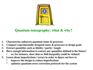 Quantum tomography: what & why?
3
1. Characterize unknown quantum states & processes
2. Compare experimentally designed states & processes to design goals
3. Extract quantities such as fidelity / purity / tangle
4. Have enough information to extract any quantities defined in the future!
• or, for instance, show that no Bell-inequality could be violated
5. Learn about imperfections / errors in order to figure out how to
• improve the design to reduce imperfections
• optimize quantum-error correction protocols for the system
 