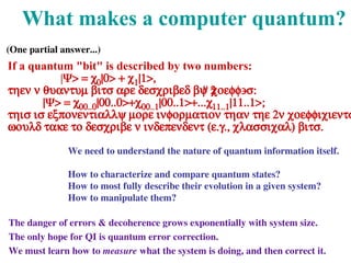 What makes a computer quantum?
If a quantum "bit" is described by two numbers:
|Ψ> = c0|0> + c1|1>,
then n quantum bits are described by 2
n coeff's:
|Ψ> = c00..0|00..0>+c00..1|00..1>+...c11..1|11..1>;
this is exponentially more information than the 2n coefficients
would take to describe n independent (e.g., classical) bits.
It is also exponentially sensitive to decoherence.
Photons are ideal carriers of quantum information-- they
can be easily produced, manipulated, and detected, and
don't interact significantly with the environment. They
are already used to transmit quantum-cryptographic
information through fibres under Lake Geneva, and soon
through the air up to satellites.
across the Danube
We need to understand the nature of quantum information itself.
How to characterize and compare quantum states?
How to most fully describe their evolution in a given system?
How to manipulate them?
The danger of errors & decoherence grows exponentially with system size.
The only hope for QI is quantum error correction.
We must learn how to measure what the system is doing, and then correct it.
(One partial answer...)
 