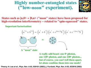 Theory: H. Lee et al., Phys. Rev. A 65, 030101 (2002); J. Fiurásek, Phys. Rev. A 65, 053818 (2002)
Highly number-entangled states
("low-noon" experiment).
Important factorisation:
=
+
A "noon" state
A really odd beast: one 0o
photon,
one 120o
photon, and one 240o
photon...
but of course, you can't tell them apart,
let alone combine them into one mode!
States such as |n,0> + |0,n> ("noon" states) have been proposed for
high-resolution interferometry – related to "spin-squeezed" states.
 