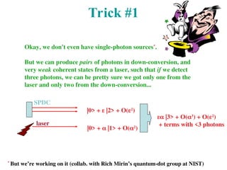 Trick #1
Okay, we don't even have single-photon sources*
.
But we can produce pairs of photons in down-conversion, and
very weak coherent states from a laser, such that if we detect
three photons, we can be pretty sure we got only one from the
laser and only two from the down-conversion...
SPDC
laser
|0> +  |2> + O(2
)
|0> +  |1> + O(2
)
 |3> + O(3
) + O(2
)
+ terms with <3 photons
*
But we’re working on it (collab. with Rich Mirin’s quantum-dot group at NIST)
 