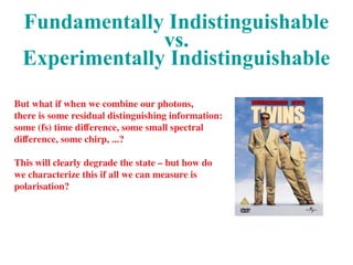 Fundamentally Indistinguishable
vs.
Experimentally Indistinguishable
But what if when we combine our photons,
there is some residual distinguishing information:
some (fs) time difference, some small spectral
difference, some chirp, ...?
This will clearly degrade the state – but how do
we characterize this if all we can measure is
polarisation?
 