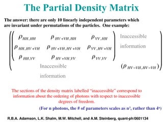 The sections of the density matrix labelled “inaccessible” correspond to
information about the ordering of photons with respect to inaccessible
degrees of freedom.
The Partial Density Matrix
Inaccessible
information
Inaccessible
information
ρHH,HH ρHV +VH,HH ρVV ,HH
ρHH,HV +VH ρHV +VH,HV +VH ρVV ,HV +VH
ρHH,VV ρHV +VH,VV ρVV ,VV
⎛
⎝
⎜
⎜
⎜
⎞
⎠
⎟
⎟
⎟
ρHV −VH,HV −VH
( )
⎛
⎝
⎜
⎜
⎜
⎜
⎞
⎠
⎟
⎟
⎟
⎟
The answer: there are only 10 linearly independent parameters which
are invariant under permutations of the particles. One example:
(For n photons, the # of parameters scales as n3
, rather than 4n
)
R.B.A. Adamson, L.K. Shalm, M.W. Mitchell, and A.M. Steinberg, quant-ph/0601134
 