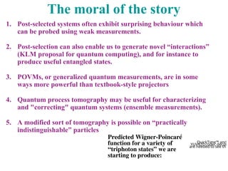 The moral of the story
1. Post-selected systems often exhibit surprising behaviour which
can be probed using weak measurements.
2. Post-selection can also enable us to generate novel “interactions”
(KLM proposal for quantum computing), and for instance to
produce useful entangled states.
3. POVMs, or generalized quantum measurements, are in some
ways more powerful than textbook-style projectors
4. Quantum process tomography may be useful for characterizing
and "correcting" quantum systems (ensemble measurements).
5. A modified sort of tomography is possible on “practically
indistinguishable” particles
QuickTime™ and a
YUV420 codec decom
are needed to see this
Predicted Wigner-Poincaré
function for a variety of
“triphoton states” we are
starting to produce:
 