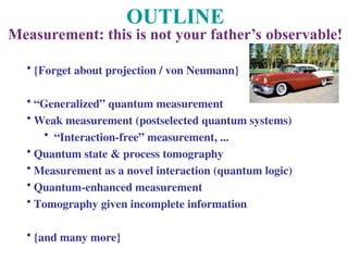 OUTLINE
Measurement: this is not your father’s observable!
• {Forget about projection / von Neumann}
• “Generalized” quantum measurement
• Weak measurement (postselected quantum systems)
• “Interaction-free” measurement, ...
• Quantum state & process tomography
• Measurement as a novel interaction (quantum logic)
• Quantum-enhanced measurement
• Tomography given incomplete information
• {and many more}
 