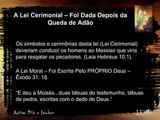 A Lei Cerimonial – Foi Dada Depois da
Queda de Adão
Os símbolos e cerimônias desta lei (Lei Cerimonial)
deveriam conduzir os homens ao Messias que viria
para resgatar os pecadores. (Leia Hebreus 10:1).
A Lei Moral – Foi Escrita Pelo PRÓPRIO Deus –
Êxodo 31: 18
“E deu a Moisés...duas tábuas do testemunho, tábuas
de pedra, escritas com o dedo de Deus.”
 