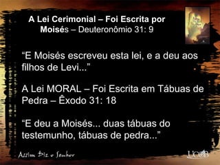 A Lei Cerimonial – Foi Escrita por
Moisés – Deuteronômio 31: 9
“E Moisés escreveu esta lei, e a deu aos
filhos de Levi...”
A Lei MORAL – Foi Escrita em Tábuas de
Pedra – Êxodo 31: 18
“E deu a Moisés... duas tábuas do
testemunho, tábuas de pedra...”
 