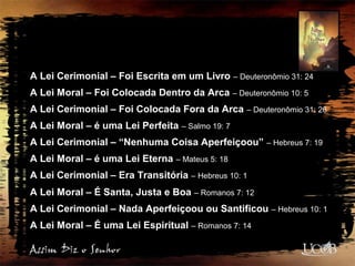 A Lei Cerimonial – Foi Escrita em um Livro – Deuteronômio 31: 24
A Lei Moral – Foi Colocada Dentro da Arca – Deuteronômio 10: 5
A Lei Cerimonial – Foi Colocada Fora da Arca – Deuteronômio 31: 26
A Lei Moral – é uma Lei Perfeita – Salmo 19: 7
A Lei Cerimonial – “Nenhuma Coisa Aperfeiçoou” – Hebreus 7: 19
A Lei Moral – é uma Lei Eterna – Mateus 5: 18
A Lei Cerimonial – Era Transitória – Hebreus 10: 1
A Lei Moral – É Santa, Justa e Boa – Romanos 7: 12
A Lei Cerimonial – Nada Aperfeiçoou ou Santificou – Hebreus 10: 1
A Lei Moral – É uma Lei Espiritual – Romanos 7: 14
 