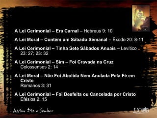A Lei Cerimonial – Era Carnal – Hebreus 9: 10
A Lei Moral – Contém um Sábado Semanal – Êxodo 20: 8-11
A Lei Cerimonial – Tinha Sete Sábados Anuais – Levítico
23: 27; 23: 32
A Lei Cerimonial – Sim – Foi Cravada na Cruz
Colossenses 2: 14
A Lei Moral – Não Foi Abolida Nem Anulada Pela Fé em
Cristo
Romanos 3: 31
A Lei Cerimonial – Foi Desfeita ou Cancelada por Cristo
Efésios 2: 15
 