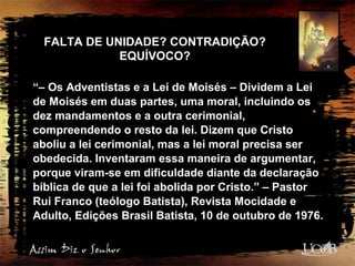 FALTA DE UNIDADE? CONTRADIÇÃO?
EQUÍVOCO?
“– Os Adventistas e a Lei de Moisés – Dividem a Lei
de Moisés em duas partes, uma moral, incluindo os
dez mandamentos e a outra cerimonial,
compreendendo o resto da lei. Dizem que Cristo
aboliu a lei cerimonial, mas a lei moral precisa ser
obedecida. Inventaram essa maneira de argumentar,
porque viram-se em dificuldade diante da declaração
bíblica de que a lei foi abolida por Cristo.” – Pastor
Rui Franco (teólogo Batista), Revista Mocidade e
Adulto, Edições Brasil Batista, 10 de outubro de 1976.
 