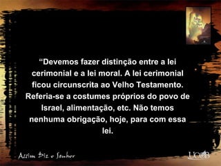 “Devemos fazer distinção entre a lei
cerimonial e a lei moral. A lei cerimonial
ficou circunscrita ao Velho Testamento.
Referia-se a costumes próprios do povo de
Israel, alimentação, etc. Não temos
nenhuma obrigação, hoje, para com essa
lei.
 