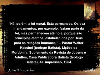 “Há, porém, a lei moral. Esta permanece. Os dez
mandamentos, por exemplo, faziam parte da
lei, mas permanecem até hoje, porque são
princípios eternos, estabelecidos por Deus
para as relações humanas.” – Pastor Walter
Kaschel (teólogo Batista), Lições de
Mordomia, Suplemento da Revista de Jovens e
Adultos, Casa Publicadora Batista (teólogo
Batista), 4a. impressão, 1964.
 