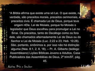 “A Bíblia afirma que existe uma só Lei. O que existe, na
verdade, são preceitos morais, preceitos cerimoniais, e
preceitos civis. É chamada Lei de Deus, porque teve
origem nEle. Lei de Moisés, porque foi Moisés o
legislador que Deus escolheu para promulgar a Lei no
Sinai. Os preceitos, tanto do Decálogo como os fora
dele, são chamados alternadamente Lei de Deus ou do
Senhor e Lei de Moisés (Luc. 2:22 e 23; Heb. 10:28).
São, portanto, sinônimos e, por isso não há distinção
alguma (Nee. 8:1, 2, 8, 18). – Pr. A. Gilberto (teólogo
Assembleano) Lições Bíblicas Jovens e Adultos, Casa
Publicadora das Assembléias de Deus, 2º trim/97, pág.
45.
 