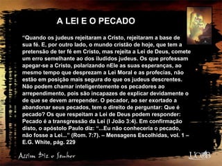 A LEI E O PECADO
“Quando os judeus rejeitaram a Cristo, rejeitaram a base de
sua fé. E, por outro lado, o mundo cristão de hoje, que tem a
pretensão de ter fé em Cristo, mas rejeita a Lei de Deus, comete
um erro semelhante ao dos iludidos judeus. Os que professam
apegar-se a Cristo, polarizando nEle as suas esperanças, ao
mesmo tempo que desprezam a Lei Moral e as profecias, não
estão em posição mais segura do que os judeus descrentes.
Não podem chamar inteligentemente os pecadores ao
arrependimento, pois são incapazes de explicar devidamente o
de que se devem arrepender. O pecador, ao ser exortado a
abandonar seus pecados, tem o direito de perguntar: Que é
pecado? Os que respeitam a Lei de Deus podem responder:
Pecado é a transgressão da Lei (I João 3:4). Em confirmação
disto, o apóstolo Paulo diz: “...Eu não conheceria o pecado,
não fosse a Lei...” (Rom. 7:7). – Mensagens Escolhidas, vol. 1 –
E.G. White, pág. 229
 
