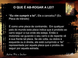 O QUE É AB-ROGAR A LEI?
• “Eu vim cumprir a lei”, Ele a cancelou? (Ex.
Placa de trânsito)
É como uma placa de contramão. Em qualquer
país do mundo esta placa indica que é proibido ao
carro seguir a rua onde ela esteja. Então o
motorista vai guiando o seu carro e de repente vê
à sua frente tal placa. Se ele volta, ou dobra à
esquerda ou à direita, ele está cumprindo a “lei”
representada por aquela placa que o proibiu de
seguir por aquela estrada.
 