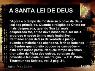 A SANTA LEI DE DEUS
“Agora é o tempo de mostrar-se o povo de Deus
leal aos princípios. Quando a religião de Cristo for
mais desprezada, quando Sua Lei mais
desprezada for, então deve nosso zelo ser mais
ardoroso e nosso ânimo mais inabalável.
Permanecer em defesa da verdade e justiça
quando a maioria nos abandona, ferir as batalhas
do Senhor quando são poucos os campeões –
esta será nossa prova. Naquele tempo devemos
tirar calor da frieza dos outros, coragem da
covardia e lealdade de sua traição.” – E.G. White,
Testemunhos Seletos, vol. 2 pág. 31.
 