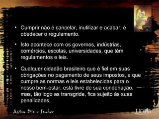 • Cumprir não é cancelar, inutilizar e acabar, é
obedecer o regulamento.
• Isto acontece com os governos, indústrias,
comércios, escolas, universidades, que têm
regulamentos e leis.
• Qualquer cidadão brasileiro que é fiel em suas
obrigações no pagamento de seus impostos, e que
cumpre as normas e leis estabelecidas para o
nosso bem-estar, está livre de sua condenação,
mas, tão logo as transgride, fica sujeito às suas
penalidades.
 