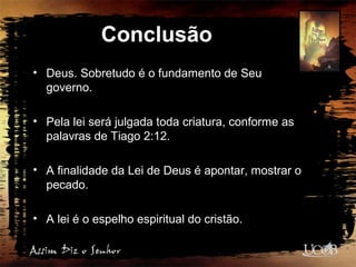 Conclusão
• Deus. Sobretudo é o fundamento de Seu
governo.
• Pela lei será julgada toda criatura, conforme as
palavras de Tiago 2:12.
• A finalidade da Lei de Deus é apontar, mostrar o
pecado.
• A lei é o espelho espiritual do cristão.
 