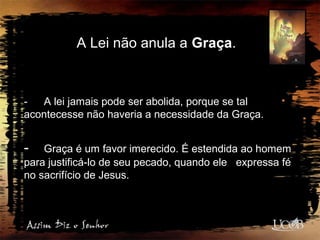 A Lei não anula a Graça.
- A lei jamais pode ser abolida, porque se tal
acontecesse não haveria a necessidade da Graça.
- Graça é um favor imerecido. É estendida ao homem
para justificá-lo de seu pecado, quando ele expressa fé
no sacrifício de Jesus.
 