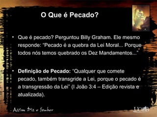 O Que é Pecado?
• Que é pecado? Perguntou Billy Graham. Ele mesmo
responde: “Pecado é a quebra da Lei Moral... Porque
todos nós temos quebrado os Dez Mandamentos...”
• Definição de Pecado: “Qualquer que comete
pecado, também transgride a Lei, porque o pecado é
a transgressão da Lei” (I João 3:4 – Edição revista e
atualizada).
 