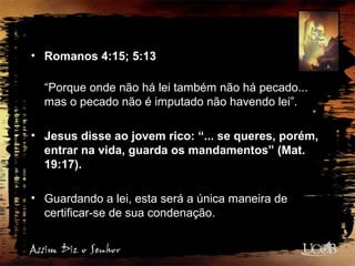 • Romanos 4:15; 5:13
“Porque onde não há lei também não há pecado...
mas o pecado não é imputado não havendo lei”.
• Jesus disse ao jovem rico: “... se queres, porém,
entrar na vida, guarda os mandamentos” (Mat.
19:17).
• Guardando a lei, esta será a única maneira de
certificar-se de sua condenação.
 