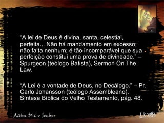 “A lei de Deus é divina, santa, celestial,
perfeita... Não há mandamento em excesso;
não falta nenhum; é tão incomparável que sua
perfeição constitui uma prova de divindade.” –
Spurgeon (teólogo Batista), Sermon On The
Law.
“A Lei é a vontade de Deus, no Decálogo.” – Pr.
Carlo Johansson (teólogo Assembleano),
Síntese Bíblica do Velho Testamento, pág. 48.
 