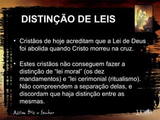 DISTINÇÃO DE LEIS
• Cristãos de hoje acreditam que a Lei de Deus
foi abolida quando Cristo morreu na cruz.
• Estes cristãos não conseguem fazer a
distinção de “lei moral” (os dez
mandamentos) e “lei cerimonial (ritualismo).
Não compreendem a separação delas, e
discordam que haja distinção entre as
mesmas.
 