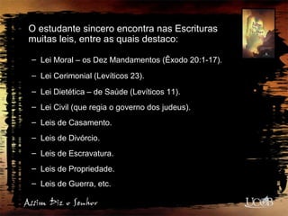O estudante sincero encontra nas Escrituras
muitas leis, entre as quais destaco:
– Lei Moral – os Dez Mandamentos (Êxodo 20:1-17).
– Lei Cerimonial (Levíticos 23).
– Lei Dietética – de Saúde (Levíticos 11).
– Lei Civil (que regia o governo dos judeus).
– Leis de Casamento.
– Leis de Divórcio.
– Leis de Escravatura.
– Leis de Propriedade.
– Leis de Guerra, etc.
 
