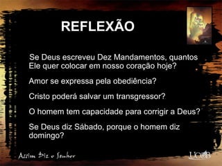 REFLEXÃO
Se Deus escreveu Dez Mandamentos, quantos
Ele quer colocar em nosso coração hoje?
Amor se expressa pela obediência?
Cristo poderá salvar um transgressor?
O homem tem capacidade para corrigir a Deus?
Se Deus diz Sábado, porque o homem diz
domingo?
 