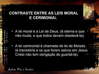 CONTRASTE ENTRE AS LEIS MORAL
E CERIMONIAL
• A lei moral é a Lei de Deus. (é eterna e que
não muda, e que todos devem obedecê-la).
• A lei cerimonial é chamada de lei de Moisés.
(é transitória e os que foram salvos em Jesus
Cristo não tem obrigação de guardá-la).
 