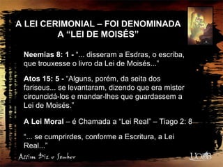 A LEI CERIMONIAL – FOI DENOMINADA
A “LEI DE MOISÉS”
Neemias 8: 1 - “... disseram a Esdras, o escriba,
que trouxesse o livro da Lei de Moisés...”
Atos 15: 5 - “Alguns, porém, da seita dos
fariseus... se levantaram, dizendo que era mister
circuncidá-los e mandar-lhes que guardassem a
Lei de Moisés.”
A Lei Moral – é Chamada a “Lei Real” – Tiago 2: 8
“... se cumprirdes, conforme a Escritura, a Lei
Real...”
 