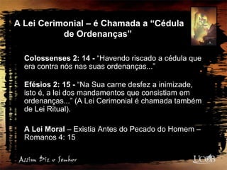 A Lei Cerimonial – é Chamada a “Cédula
de Ordenanças”
Colossenses 2: 14 - “Havendo riscado a cédula que
era contra nós nas suas ordenanças...”
Efésios 2: 15 - “Na Sua carne desfez a inimizade,
isto é, a lei dos mandamentos que consistiam em
ordenanças...” (A Lei Cerimonial é chamada também
de Lei Ritual).
A Lei Moral – Existia Antes do Pecado do Homem –
Romanos 4: 15
 