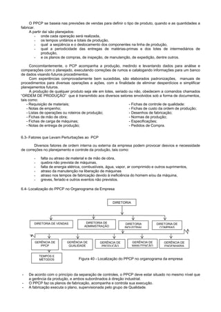 O PPCP se baseia nas previsões de vendas para definir o tipo de produto, quando e as quantidades a
fabricar.
A partir daí são planejados:
- onde cada operação será realizada,
- os tempos unitários e totais de produção,
- qual a seqüência e o deslocamento dos componentes na linha de produção,
- qual a periodicidade das entregas de matérias-primas e dos lotes de intermediários de
produção,
- e os planos de compras, de inspeção, de manutenção, de expedição, dentre outros.
Concomitantemente, o PCP acompanha a produção, medindo e levantando dados para análise e
comparações com o planejado, executando correções de rumos e catalogando informações para um banco
de dados visando futuros procedimentos.
Com experiências comprovadamente bem sucedidas, são elaborados padronizações, manuais de
procedimentos para diversas operações e ações, com a finalidade de eliminar desperdícios e simplificar
planejamentos futuros.
A produção de qualquer produto seja ele em lotes, seriado ou não, obedecem a comandos chamados
“ORDEM DE PRODUÇÃO” que é transmitido aos diversos setores envolvidos sob a forma de documentos,
tais como:
- Requisição de materiais;
- Notas de empenho;
- Listas de operações ou roteiros de produção;
- Fichas de mão de obra;
- Fichas de carga de máquinas;
- Notas de entrega de produção; - Pedidos de Compra.
- Fichas de controle de qualidade:
- Fichas de custo da ordem de produção;
- Desenhos de fabricação;
- Normas de produção;
- Especificações;
6.3- Fatores que Levam Perturbações ao PCP
Diversos fatores de ordem interna ou externa da empresa podem provocar desvios e necessidade
de correções no planejamento e controle da produção, tais como:
- falta ou atraso de material e de mão de obra,
- quebra não prevista de máquinas,
- falta de energia elétrica, combustíveis, água, vapor, ar comprimido e outros suprimentos,
- atraso da manutenção na liberação de máquinas
- atraso nos tempos de fabricação devido à ineficiência do homem e/ou da máquina,
- greves, feriado e outros eventos não previstos.
6.4- Localização do PPCP no Organograma da Empresa
Figura 40 - Localização do PPCP no organograma da empresa
GERÊNCIA DE
PPCP
DIRETORIA
DIRETORIA DE VENDAS DIRETORIA
INDUSTRIAL
DIRETORIA DE
ADMINISTRAÇÃO
GERÊNCIA DE
QUALIDADE
TEMPOS E
DIRETORIA DE
COMPRAS
GERÊNCIA DEGERÊNCIA DE GERÊNCIA DE
MANUTENÇÃOPRODUÇÃO ENGENHARIA
- De acordo com o princípio da separação de controles, o PPCP deve estar situado no mesmo nível que
a gerência da produção, e ambos subordinados à direção industrial.
- O PPCP faz os planos de fabricação, acompanha e controla sua execução.
- A fabricação executa o plano, supervisionada pelo grupo de Qualidade.
MÉTODOS
 