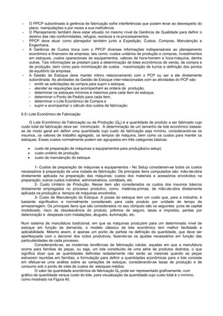 - O PPCP subordinado à gerência de fabricação sofre interferências que podem levar ao desrespeito do
plano, manipulações e por vezes a sua ineficiência.
- O Planejamento também deve estar situado no mesmo nível da Gerência de Qualidade para definir o
destino das não conformidades, refugos, resíduos e re-processamentos.
- PPCP deve atuar como planejador também junto a Expedição, Custos, Compras, Manutenção e
Engenharia.
- A Gerência de Custos troca com o PPCP diversas informações indispensáveis ao planejamento
econômico e financeiro da empresa, tais como: custos unitários de produção e compras, investimentos
em estoques, custos operacionais de equipamentos, valores de hora-homem e hora-máquina, dentre
outras. Tais informações se prestam para a determinação de lotes econômicos de venda, de compra e
de produção, bem como para minimização de custos , maximização de lucros e definição dos pontos
de equilíbrio da empresa.
- A Gestão de Estoque deve manter intimo relacionamento com o PCP ou ser a ele diretamente
subordinada. As atividades da Gestão de Estoque inter-relacionadas com as atividades do PCP são:
- emitir as solicitações de compra para suprir o estoque,
- atender as requisições que acompanham as ordens de produção,
- determinar os estoques mínimos e máximos para cada item do estoque,
- determinar o Ponto de Pedido para cada item,
- determinar o Lote Econômico de Compra e
- suprir e acompanhar o cálculo dos custos de fabricação.
6.5- Lote Econômico de Fabricação
O Lote Econômico de Fabricação ou de Produção (Qe) é a quantidade de produto a ser fabricado cujo
custo total da fabricação deve ser minimizado. A determinação de um tamanho de lote econômico baseia-
se de modo geral em definir uma quantidade cujo custo de fabricação seja mínimo, considerando-se os
insumos, os valores de trabalho agregado, os tempos de máquina, bem como os custos para manter os
estoques. Esses custos normalmente podem ser agrupados em três categorias básicas:
• custo de preparação de máquinas e equipamentos para produção(ou setup)
• custo unitário de produção
• custo de manutenção do estoque
1- Custos de preparação de máquinas e equipamentos - No Setup consideram-se todos os custos
necessários à preparação de uma rodada de fabricação. Os principais itens computados são: mão-de-obra
diretamente aplicada na preparação das máquinas; custos dos materiais e acessórios envolvidos na
preparação; outros custos indiretos: administrativos, contábeis, etc.
2- Custo Unitário de Produção. Nesse item são considerados os custos dos insumos básicos
diretamente empregados no processo produtivo, como: matérias-primas, de mão-de-obra diretamente
aplicada na produção e tempos de máquinas envolvidos.
3- Custo de Manutenção do Estoque. A posse do estoque tem um custo que, para a indústria, é
bastante significativo e normalmente considerado para cada produto por unidade de tempo de
armazenagem. Os principais itens que são considerados no seu cômputo são os seguintes: juros de capital
imobilizado, risco de obsolescência do produto, prêmios de seguro, taxas e impostos, perdas por
deterioração e despesas com instalações, aluguéis, iluminação, etc.
Num sistema de manufatura tradicional, em que as máquinas produzem para um determinado nível de
estoque em função da demanda, o modelo clássico de lote econômico tem melhor facilidade e
aplicabilidade. Mesmo assim, é apenas um ponto de partida na definição da quantidade, que deve ser
aperfeiçoada com o decorrer dos ciclos produtivos, fazendo-se os ajustes necessários em função das
particularidades de cada processo.
Considerando-se, as modernas tendências de fabricação celular, aquelas em que a manufatura
ocorre para famílias de peças, ou seja, um lote constituído de uma série de produtos distintos, o que
significa dizer que as quantidades definidas isoladamente não serão as mesmas quando as peças
estiverem reunidas em famílias, a formulação para definir a quantidades econômicas para o lote consiste
em efetuar-se uma análise sobre as variações de estoque, considerando-se taxas de produção e de
consumo sob o ponto de vista de custos de estoques médios.
O valor da quantidade econômica de fabricação Qe pode ser representado graficamente, num
gráfico de quantidade versus custo do lote, para visualização da quantidade cujo custo total é o mínimo,
como mostrado na Figura 40.
 