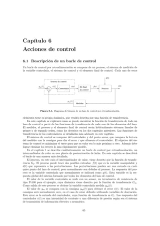 Capítulo 6 
Acciones de control 
6.1 Descripción de un bucle de control 
Un bucle de control por retroalimentación se compone de un proceso, el sistema de medición de 
la variable controlada, el sistema de control y el elemento final de control. Cada uno de estos 
El. final 
de control 
+ 
− 
Controlador Proceso 
Medidor 
d(t) 
f(t) y(t) 
Sistema de control 
!(t) c(t) 
ym(t) 
ysp(t) 
Figura 6.1. Diagrama de bloques de un lazo de control por retroalimentación. 
elementos tiene su propia dinámica, que vendrá descrita por una función de transferencia. 
En este capítulo se explicará como se puede encontrar la función de transferencia de todo un 
lazo de control a partir de las funciones de transferencia de cada uno de los elementos del lazo. 
El medidor, el proceso y el elemento final de control serán habitualmente sistemas lineales de 
primer o de segundo orden, como los descritos en los dos capítulos anteriores. Las funciones de 
transferencia de los controladores se detallarán más adelante en este capítulo. 
El sistema de control se compone del controlador y del punto suma, que compara la lectura 
del medidor con la consigna para dar el error ! que alimenta el controlador. El objetivo del sis-tema 
de control es minimizar el error para que su valor sea lo más próximo a cero. Además debe 
lograr eliminar los errores lo más rápidamente posible. 
En el capítulo 1 se describe cualitativamente un bucle de control por retroalimentación, un 
intercambiador de calor en una planta de pasteurización de leche. En este capítulo se describirá 
el bucle de una manera más detallada. 
El proceso, en este caso el intercambiador de calor, viene descrito por la función de transfe-rencia 
Gp. El proceso puede tener dos posibles entradas: f(t) que es la variable manipulable y 
d(t) que representa a las perturbaciones. Las perturbaciones pueden ser una entrada en cual-quier 
punto del lazo de control, pero normalmente son debidas al proceso. La respuesta del pro-ceso 
es la variable controlada que normalmente se indicará como y(t). Esta variable es la res-puesta 
global del sistema formado por todos los elementos del lazo de control. 
El valor de la variable controlada se mide con un sensor, un termómetro de resistencia de 
tipo Pt100 para el ejemplo, cuya dinámica viene descrita por la función de transferencia Gm. 
Como salida de este proceso se obtiene la variable controlada medida ym(t). 
El valor de ym se compara con la consigna ysp(t) para obtener el error !(t). El valor de la 
consigna será normalmente cero, en el caso de estar definido utilizando variables de desviación. 
Este error es la entrada del controlador, cuya función de transferencia es Gc. Las respuesta del 
controlador c(t) es una intensidad de corriente o una diferencia de presión según sea el sistema 
de transmisión de información eléctrico o neumático. 
65 
 