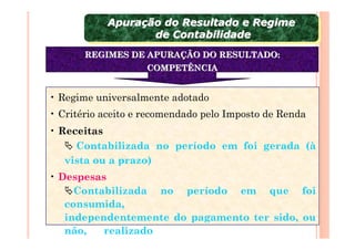 Apuração do Resultado e Regime
            Apuração do Resultado e Regime
                   de Contabilidade
                    de Contabilidade
       REGIMES DE APURAÇÃO DO RESULTADO:
                    COMPETÊNCIA


• Regime universalmente adotado
• Critério aceito e recomendado pelo Imposto de Renda
• Receitas
     Contabilizada no período em foi gerada (à
   vista ou a prazo)
• Despesas
     Contabilizada no período em que foi
   consumida,
   independentemente do pagamento ter sido, ou
   não,   realizado
 