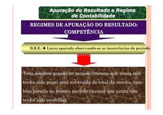 Apuração do Resultado e Regime
             Apuração do Resultado e Regime
                    de Contabilidade
                     de Contabilidade
   REGIMES DE APURAÇÃO DO RESULTADO:
                     COMPETÊNCIA


   D.R.E.   Lucro apurado observando-se as incorrências do período




Toda despesa gerada no período (mesmo que ainda não
tenha sido paga) será subtraída do total da receita, tam-
bém gerada no mesmo período (mesmo que ainda não
tenha sido recebida).
 