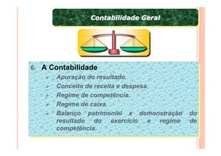 Contabilidade Geral
               Contabilidade Geral




6. A Contabilidade
6. A Contabilidade
      Apuração do resultado.
       Apuração do resultado.
      Conceito de receita e despesa.
       Conceito de receita e despesa.
      Regime de competência.
       Regime de competência.
      Regime de caixa.
       Regime de caixa.
      Balanço patrimonial x demonstração do
       Balanço patrimonial x demonstração do
      resultado do exercício e regime de
       resultado do exercício e regime de
      competência.
       competência.
 