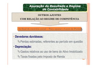 Apuração do Resultado e Regime
             Apuração do Resultado e Regime
                    de Contabilidade
                     de Contabilidade
                     OUTROS AJUSTES
     COM RELAÇÃO AO REGIME DE COMPETÊNCIA



   Ao final do exercício social – Para apurar o Lucro do Período
   Ao final do exercício social – Para apurar o Lucro do Período


• Devedores duvidosos:
     Perdas estimadas, referentes ao período em questão
• Depreciação:
     Gastos relativos ao uso de bens do Ativo Imobilizado
     Taxas fixadas pelo Imposto de Renda
 