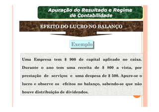 Apuração do Resultado e Regime
             Apuração do Resultado e Regime
                    de Contabilidade
                     de Contabilidade

        EFEITO DO LUCRO NO BALANÇO


                        Exemplo
                        Exemplo

Uma Empresa tem $ 900 de capital aplicado no caixa.

Durante o ano tem uma receita de $ 800 a vista, por

prestação de serviços e uma despesa de $ 500. Apure-se o

lucro e observe os efeitos no balanço, sabendo-se que não

houve distribuição de dividendos.
 