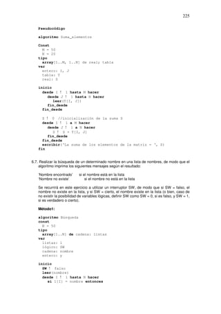 225
Pseudocódigo
algoritmo Suma_elementos
Const
M = 50
N = 20
tipo
array[1..M, 1..N] de real; tabla
var
entero: I, J
tabla: T
real: S
inicio
desde I ! 1 hasta M hacer
desde J ! 1 hasta N hacer
leer(T[I, J])
fin_desde
fin_desde
S ! 0 //inicialización de la suma S
desde I ! 1 a M hacer
desde J ! 1 a N hacer
S ! S + T[I, J]
fin_desde
fin_desde
escribir(‘La suma de los elementos de la matriz = ‘, S)
fin
6.7. Realizar la búsqueda de un determinado nombre en una lista de nombres, de modo que el
algoritmo imprima los siguientes mensajes según el resultado:
‘Nombre encontrado’ si el nombre está en la lista
‘Nombre no existe’ si el nombre no está en la lista
Se recurrirá en este ejercicio a utilizar un interruptor SW, de modo que si SW = falso, el
nombre no existe en la lista, y si SW = cierto, el nombre existe en la lista (o bien, caso de
no existir la posibilidad de variables lógicas, definir SW como SW = 0, si es falso, y SW = 1,
si es verdadero o cierto).
Método1:
algoritmo Búsqueda
const
N = 50
tipo
array[1..N] de cadena: listas
var
listas: 1
lógico: SW
cadena: nombre
entero: y
inicio
SW ! falso
leer(nombre)
desde I ! 1 hasta N hacer
si 1[I] = nombre entonces
 