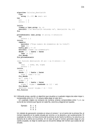 228
algoritmo Calcular_desviación
tipo
array [1..15] de real: arr
var
arr : x
entero : n
inicio
llamar_a leer_array (x, n)
escribir (‘La desviación estandar es’, desviación (x, n))
fin
procedimiento leer_array (S arr:x; S entero:n)
var
entero : i
inicio
repetir
escribir (‘Diga numero de elementos de la lista’)
leer (n)
hasta_que n <= 15
escribir (‘Deme los elementos’)
desde i ! 1 hasta n hacer
leer (x [i])
fin_desde
fin_procedimiento
real función desviación (E arr : x; E entero : n)
var
real : suma, xm, sigma
entero : i
inicio
suma ! 0
desde i ! 1 hasta n hacer
suma ! suma + x [i]
fin_desde
xm ! suma / n
sigma ! 0
desde i ! 1 hasta n hacer
sigma ! sigma + cuadrado (x [i] – xm)
fin_desde
devolver (raiz2 (sigma / (n – 1)))
fin_funcion
6.2. Utilizando arrays, escribir un algoritmo que visualice un cuadrado mágico de orden impar n,
comprendido entre 3 y 11. El usuario debe elegir el valor de n.
Un cuadrado mágico se compone de números enteros comprendidos entre 1 y n. La
suma de los números que figuran en cada fila, columna y diagonal son iguales.
Ejemplo: 8 1 6
3 5 7
4 9 2
Un método de generación consiste en situar el número 1 en el centro de la primera fila, el
número siguiente en la casilla situada por encima y a la derecha y así sucesivamente. El
cuadrado es cíclico, la línea encima de la primera es de hecho la última y la columna a la
derecha de la última es la primera. En el caso de que el número generado caiga en una
casilla ocupada, se elige la casilla que se encuentre debajo del número que acaba de ser
situado.
 