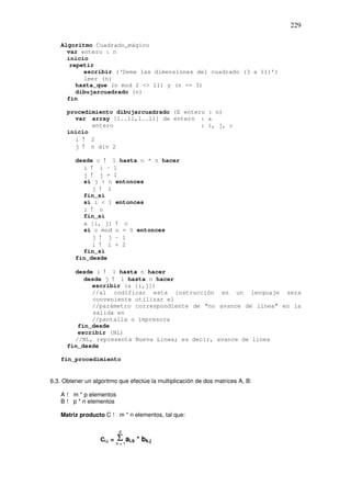 229
Algoritmo Cuadrado_mágico
var entero : n
inicio
repetir
escribir (‘Deme las dimensiones del cuadrado (3 a 11)’)
leer (n)
hasta_que (n mod 2 <> 11) y (n >= 3)
dibujarcuadrado (n)
fin
procedimiento dibujarcuadrado (E entero : n)
var array [1..11,1..11] de entero : a
entero : i, j, c
inicio
i ! 2
j ! n div 2
desde c ! 1 hasta n * n hacer
i ! i – 1
j ! j + 1
si j > n entonces
j ! 1
fin_si
si i < 1 entonces
i ! n
fin_si
a [i, j] ! c
si c mod n = 0 entonces
j ! j – 1
i ! i + 2
fin_si
fin_desde
desde i ! 1 hasta n hacer
desde j ! 1 hasta n hacer
escribir (a [i,j])
//al codificar esta instrucción en un lenguaje sera
conveniente utilizar el
//parámetro correspondiente de “no avance de línea” en la
salida en
//pantalla o impresora
fin_desde
escribir (NL)
//NL, representa Nueva Linea; es decir, avance de linea
fin_desde
fin_procedimiento
6.3. Obtener un algoritmo que efectúe la multiplicación de dos matrices A, B:
A ! m * p elementos
B ! p * n elementos
Matriz producto C ! m * n elementos, tal que:
Ci.j = ΣΣ ai.k * bk.j
p
k = 1
 