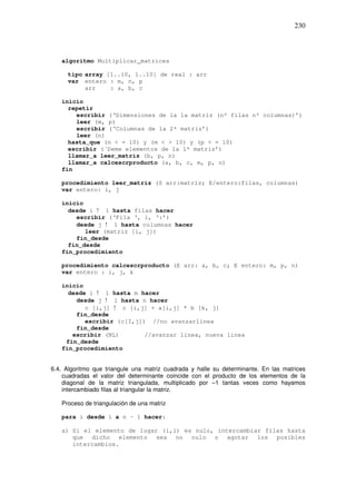 230
algoritmo Multiplicar_matrices
tipo array [1..10, 1..10] de real : arr
var entero : m, n, p
arr : a, b, c
inicio
repetir
escribir (‘Dimensiones de la 1a matriz (nº filas nº columnas)’)
leer (m, p)
escribir (‘Columnas de la 2ª matriz’)
leer (n)
hasta_que (n < = 10) y (m < > 10) y (p < = 10)
escribir (´Deme elementos de la 1ª matriz’)
llamar_a leer_matriz (b, p, n)
llamar_a calcescrproducto (a, b, c, m, p, n)
fin
procedimiento leer_matriz (S arr:matriz; E/entero:filas, columnas)
var entero: i, j
inicio
desde i ! 1 hasta filas hacer
escribir (‘Fila ‘, i, ‘:’)
desde j ! 1 hasta columnas hacer
leer (matriz [i, j])
fin_desde
fin_desde
fin_procedimiento
procedimiento calcescrproducto (E arr: a, b, c; E entero: m, p, n)
var entero : i, j, k
inicio
desde i ! 1 hasta m hacer
desde j ! 1 hasta n hacer
c [i,j] ! c [i,j] + a[i,j] * b [k, j]
fin_desde
escribir (c[I,j]) //no avanzarlinea
fin_desde
escribir (NL) //avanzar linea, nueva linea
fin_desde
fin_procedimiento
6.4. Algoritmo que triangule una matriz cuadrada y halle su determinante. En las matrices
cuadradas el valor del determinante coincide con el producto de los elementos de la
diagonal de la matriz triangulada, multiplicado por –1 tantas veces como hayamos
intercambiado filas al triangular la matriz.
Proceso de triangulación de una matriz
para i desde 1 a n – 1 hacer:
a) Si el elemento de lugar (i,i) es nulo, intercambiar filas hasta
que dicho elemento sea no nulo o agotar los posibles
intercambios.
 