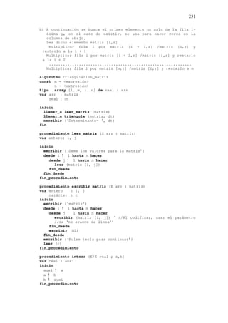231
b) A continuación se busca el primer elemento no nulo de la fila i-
ésima y, en el caso de existir, se usa para hacer ceros en la
columna de abajo.
Sea dicho elemento matriz [i,r]
Multiplicar fila i por matriz [i + 1,r] /matriz [i,r] y
restarlo a la i + 1
Multiplicar fila i por matriz [i + 2,r] /matriz [i,r] y restarlo
a la i + 2
..............................................................
Multiplicar fila i por matriz [m,r] /matriz [i,r] y restarlo a m
algoritmo Triangulacion_matriz
const m = <expresión>
n = <expresión>
tipo array [1..m, 1..n] de real : arr
var arr : matriz
real : dt
inicio
llamar_a leer_matriz (matriz)
llamar_a triangula (matriz, dt)
escribir (‘Determinante= ‘, dt)
fin
procedimiento leer_matriz (S arr : matriz)
var entero: i, j
inicio
escribir (‘Deme los valores para la matriz’)
desde i ! 1 hasta n hacer
desde j ! 1 hasta n hacer
leer (matriz [i, j])
fin_desde
fin_desde
fin_procedimiento
procedimiento escribir_matriz (E arr : matriz)
var entero : i, j
carácter : c
inicio
escribir (‘matriz’)
desde i ! 1 hasta m hacer
desde j ! 1 hasta n hacer
escribir (matriz [i, j]) ‘ //Al codificar, usar el parámetro
//de ‘no avance de linea’’
fin_desde
escribir (NL)
fin_desde
escribir (‘Pulse tecla para continuar’)
leer (c)
fin_procedimiento
procedimiento interc (E/S real ; a,b]
var real : auxi
inicio
auxi ! a
a ! b
b ! auxi
fin_procedimiento
 