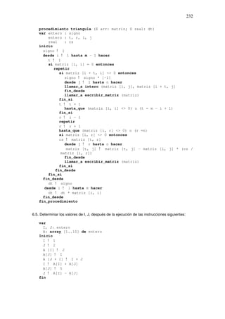 232
procedimiento triangula (E arr: matriz; S real: dt)
var entero : signo
entero : t, r, i, j
real : cs
inicio
signo ! 1
desde i ! 1 hasta m – 1 hacer
t ! 1
si matriz [i, i] = 0 entonces
repetir
si matriz [i + t, i] <> 0 entonces
signo ! signo * [-1]
desde j ! 1 hasta n hacer
llamar_a interc (matriz [i, j], matriz [i + t, j]
fin_desde
llamar_a escribir_matriz (matriz)
fin_si
t ! t + 1
hasta_que (matriz [i, i] <> 0) o (t = m – i + 1)
fin_si
r ! i – 1
repetir
r ! r + 1
hasta_que (matriz [i, r] <> 0) o (r =n)
si matriz [i, r] <> 0 entonces
cs ! matriz [t, r]
desde j ! r hasta n hacer
matriz [t, j] ! matriz [t, j] – matriz [i, j] * (cs /
matriz [i, r])
fin_desde
llamar_a escribir_matriz (matriz)
fin_si
fin_desde
fin_si
fin_desde
dt ! signo
desde i ! 1 hasta m hacer
dt ! dt * matriz [i, i]
fin_desde
fin_procedimiento
6.5. Determinar los valores de I, J, después de la ejecución de las instrucciones siguientes:
var
I, J: entero
A: array [1..10] de entero
Inicio
I ! 1
J ! 2
A [I] ! J
A[J] ! I
A [J + I] ! I + J
I ! A[I] + A[J]
A[J] ! 5
J ! A[I] – A[J]
fin
 
