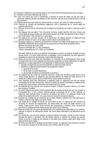 233
6.6. Escribir el algoritmo que permita obtener el número de elementos positivos de una tabla.
6.7. Rellenar una matriz identidad de 4 por 4.
6.8. Leer una matriz de 3 por 3 elementos y calcular la suma de cada una de sus filas y
columnas, dejando dichos resultados en dos vectores, uno de la suma de las filas y otro de
las columnas.
6.9. Cálculo de la suma de todos los elementos de un vector, así como la media aritmética.
6.10. Calcular el número de elementos negativos, cero y positivos de un vector dado de
sesenta elementos.
6.11. Calcular la suma de los elementos de la diagonal principal de una matriz cuatro por cuatro
(4 x 4).
6.12. Se dispone de una tabla T de cincuenta números reales distintos de cero. Crear una
nueva tabla en la que todos sus elementos resulten de dividir los elementos de la tabla T
por el elemento T [K], siendo K un valor dado.
6.13. Se dispone de una lista (vector) de N elementos. Se desea diseñar un algoritmo que
permita insertar el valor x en el lugar k-ésimo de la mencionada lista.
6.14. Se desea realizar un algoritmo que permita controlar las reservas de plazas de un vuelo
MADRID-CARACAS, de acuerdo con las siguientes normas de la compañía aérea:
Número de plazas del avión: 300.
Plazas numeradas de 1 a 100: fumadores.
Plazas numeradas de 101 a 300: no fumadores.
Se debe realizar la reserva a petición del pasajero y cerrar la reserva cuando no haya
plazas libres o el avión esté próximo a despegar. Como ampliación de este algoritmo,
considere la opción de anulaciones imprevistas de reservas.
6.15. Cada alumno de una clase de licenciatura en Ciencias de la Computación tiene notas
correspondientes a ocho asignaturas diferentes, pudiendo no tener calificación en alguna
asignatura. A cada asignatura le corresponde un determinado coeficiente.
1. Escribir un algoritmo que permita calcular la media de cada alumno.
2. Modificar el algoritmo para obtener las siguientes medias:
• general de la clase
• de la clase en cada asignatura,
• porcentaje de faltas (no presentado a examen).
6.16. Se dispone de las notas de cuarenta alumnos. Cada uno de ellos puede tener una o
varias notas. Escribir un algoritmo que permita obtener la media de cada alumno y la
media de la clase a partir de la entrada de las notas desde el terminal.
6.17. Una empresa tiene diez almacenes y necesita crear un algoritmo que lea las ventas
mensuales de los diez almacenes, calcule la media de ventas y obtenga un listado de los
almacenes cuyas ventas mensuales son superiores a la media.
6.18. Se dispone de una lista de cien números enteros. Calcular su valor máximo y el orden
que ocupa en la tabla.
6.19. Un avión dispone de ciento ochenta plazas, de las cuales sesenta son de ‘no fumador’ y
numeradas de 1 a 60 y ciento ochenta plazas numeradas de 61 a 180. Diseñar un
algoritmo que permita hacer la reserva de plazas del avión y se detenga media hora
antes de la salida del avión , en cuyo momento se abrirá la lista de espera.
6.20. Calcular las medias de las estaturas de la clase. Deducir cuántos son más altos que la
media y cuántos más bajos que dicha media.
6.21. Las notas de un colegio se tienen en una matriz de 30 x 5 elementos (30, número de
alumnos; 5, número de asignaturas). Se desea listar las notas de cada alumno y su
media. Cada alumno tiene como mínimo dos asignaturas y máximo cinco, aunque los
alumnos no necesariamente todos tienen que tener cinco materias.
6.22. Dado el nombre de una serie de estudiantes y las calificaciones obtenidas en un examen,
calcular e imprimir la calificación media, así como cada calificación y la diferencia con la
media.
6.23. Se introducen una serie de valores numéricos desde el teclado, siendo el valor final de
entrada de datos o centinela –99. Se desea calcular e imprimir el número de valores
leídos, la suma y media de los valores y una tabla que muestre cada valor leído y sus
desviaciones de la media.
6.24. Se tiene una lista de N nombres de alumnos. Escribir un algoritmo que solicite el nombre
de un alumno, busque en la lista (array) si el nombre está en la lista.
 
