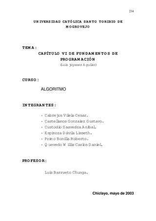 234
UN IVERSIDAD CATÓ LICA SAN TO TO RIBIO DE
M O GRO VEJO
TEM A:
CAPÍTULO VI DE FUN DAM EN TO S DE
PRO GRAM ACIÓ N
(Luis joyanes Aguilar)
CURSO :
ALGORITMO
IN TEGRAN TES:
- Cabrejos Vilela Cesar.
- Castellanos Gonzalez Gustavo.
- Custodio Saavedra Anibal.
- Espinoza Dávila Lisseth.
- Prim o Bonilla Roberto.
- Q uevedo W illis Carlos Daniel.
PRO FESO R:
Luis Barrueto Chunga.
Chiclayo, mayo de 2003
 